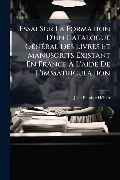 Essai Sur La Formation D'un Catalogue Général Des Livres Et Manuscrits Existant En France À L'aide De L'immatriculation