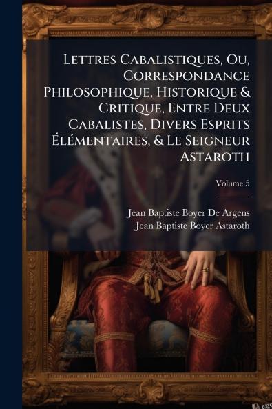 Lettres Cabalistiques Ou Correspondance Philosophique Historique & Critique Entre Deux Cabalistes Divers Esprits Élémentaires & Le Seigneur Astaroth; Volume 5