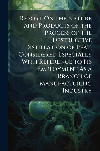 Report On the Nature and Products of the Process of the Destructive Distillation of Peat Considered Especially With Reference to Its Employment As a Branch of Manufacturing Industry