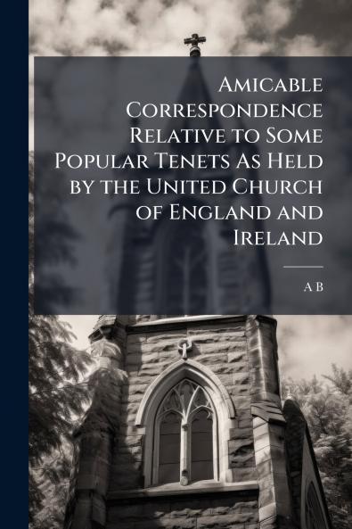 Amicable Correspondence Relative to Some Popular Tenets As Held by the United Church of England and Ireland