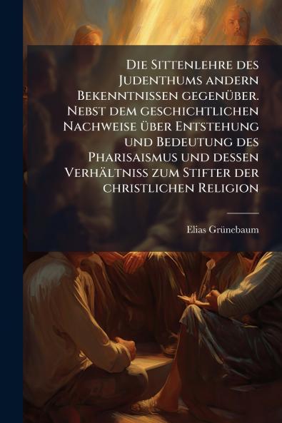 Die Sittenlehre des Judenthums andern Bekenntnissen gegenüber. Nebst dem geschichtlichen Nachweise über Entstehung und Bedeutung des Pharisaismus und dessen Verhältniß zum Stifter der christlichen Religion
