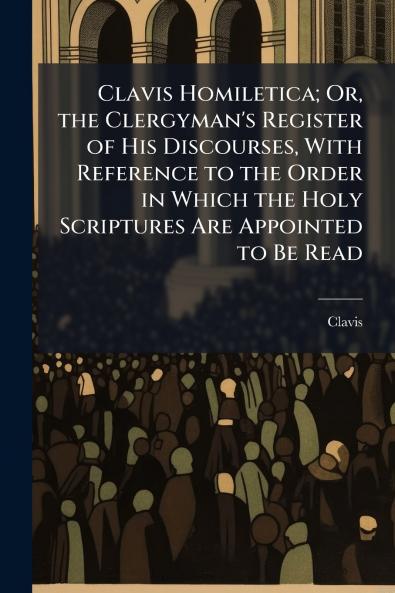 Clavis Homiletica; Or the Clergyman's Register of His Discourses With Reference to the Order in Which the Holy Scriptures Are Appointed to Be Read