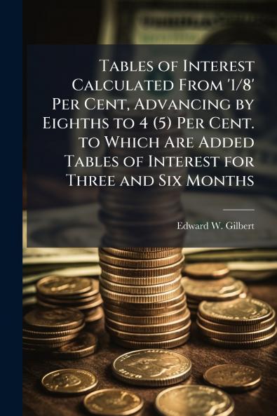 Tables of Interest Calculated From '1/8' Per Cent Advancing by Eighths to 4 (5) Per Cent. to Which Are Added Tables of Interest for Three and Six Months