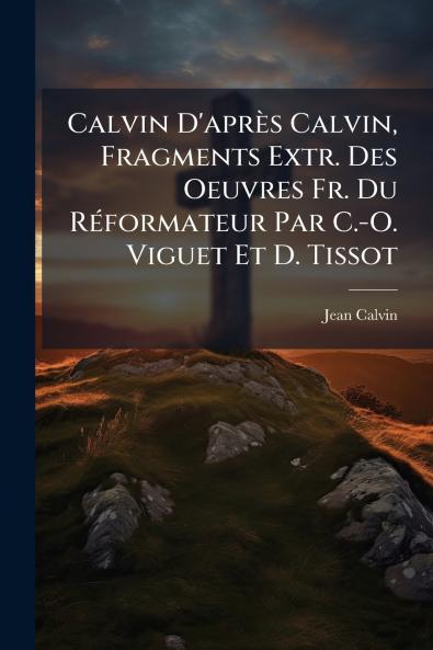 Calvin D'après Calvin Fragments Extr. Des Oeuvres Fr. Du Réformateur Par C.-O. Viguet Et D. Tissot