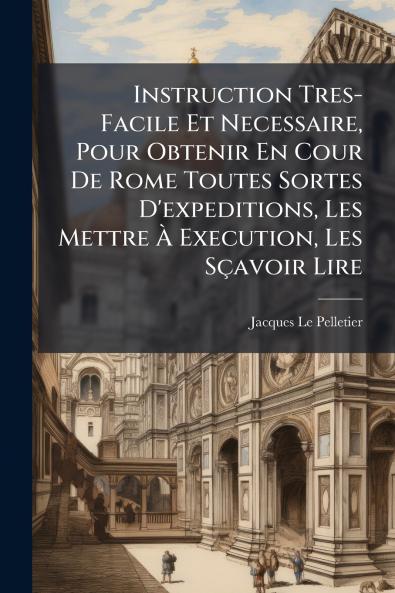 Instruction Tres-Facile Et Necessaire Pour Obtenir En Cour De Rome Toutes Sortes D'expeditions Les Mettre À Execution Les Sçavoir Lire