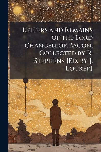 Letters and Remains of the Lord Chancellor Bacon Collected by R. Stephens [Ed. by J. Locker]