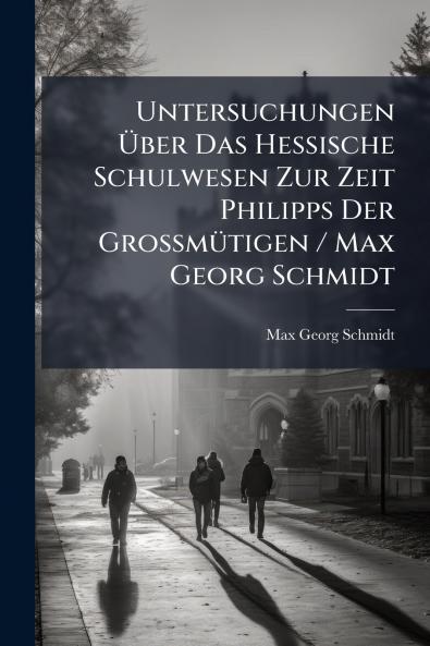 Untersuchungen Über Das Hessische Schulwesen Zur Zeit Philipps Der Grossmütigen / Max Georg Schmidt