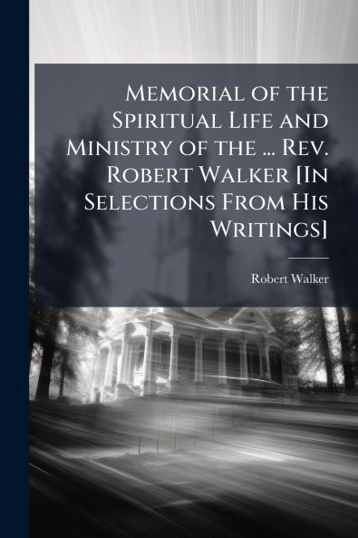 Memorial of the Spiritual Life and Ministry of the ... Rev. Robert Walker [In Selections From His Writings]