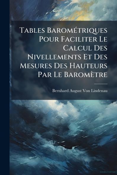 Tables Barométriques Pour Faciliter Le Calcul Des Nivellements Et Des Mesures Des Hauteurs Par Le Baromètre