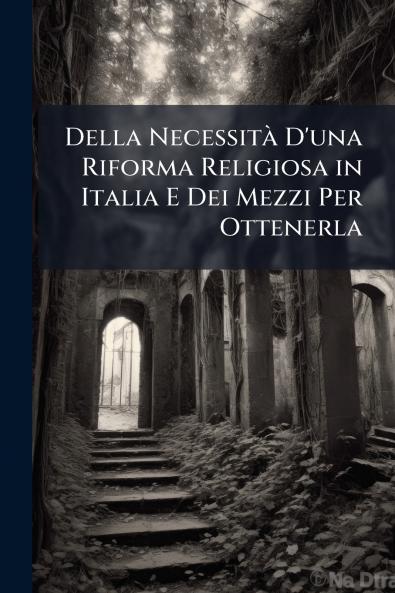 Della Necessità D'una Riforma Religiosa in Italia E Dei Mezzi Per Ottenerla