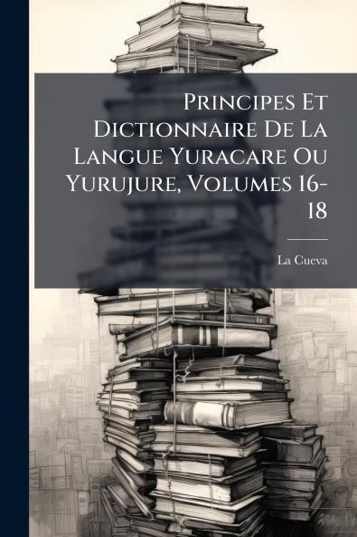 Principes Et Dictionnaire De La Langue Yuracare Ou Yurujure Volumes 16-18