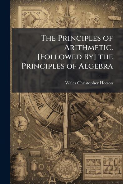 The Principles of Arithmetic. [Followed By] the Principles of Algebra