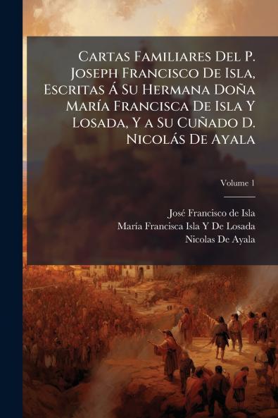Cartas Familiares Del P. Joseph Francisco De Isla Escritas Á Su Hermana Doña María Francisca De Isla Y Losada Y a Su Cuñado D. Nicolás De Ayala; Volume 1