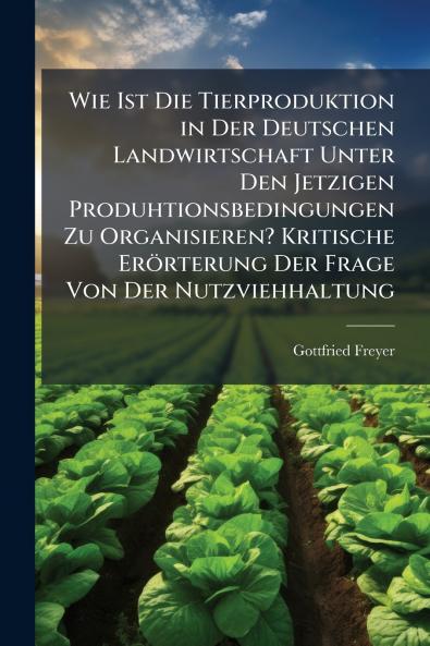 Wie Ist Die Tierproduktion in Der Deutschen Landwirtschaft Unter Den Jetzigen Produhtionsbedingungen Zu Organisieren? Kritische Erörterung Der Frage Von Der Nutzviehhaltung