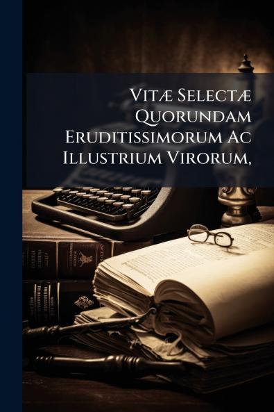 Vitæ Selectæ Quorundam Eruditissimorum Ac Illustrium Virorum