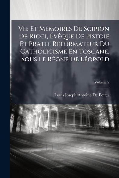 Vie Et Mémoires De Scipion De Ricci Évêque De Pistoie Et Prato Réformateur Du Catholicisme En Toscane Sous Le Règne De Léopold; Volume 2