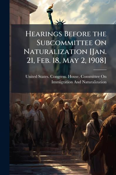 Hearings Before the Subcommittee On Naturalization [Jan. 21 Feb. 18 May 2 1908]