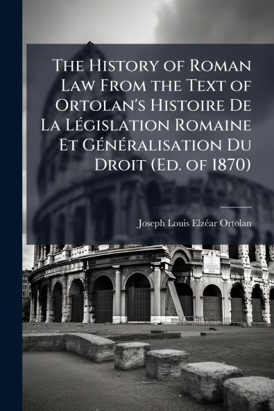 The History of Roman Law From the Text of Ortolan's Histoire De La Législation Romaine Et Généralisation Du Droit (Ed. of 1870)