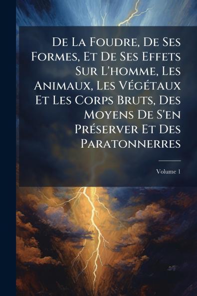 De La Foudre De Ses Formes Et De Ses Effets Sur L'homme Les Animaux Les Végétaux Et Les Corps Bruts Des Moyens De S'en Préserver Et Des Paratonnerres; Volume 1