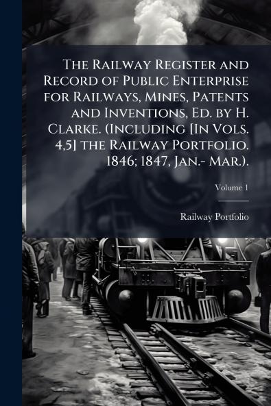 The Railway Register and Record of Public Enterprise for Railways Mines Patents and Inventions Ed. by H. Clarke. (Including [In Vols. 45] the Railway Portfolio. 1846; 1847 Jan.- Mar.).; Volume 1