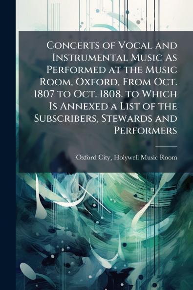 Concerts of Vocal and Instrumental Music As Performed at the Music Room Oxford From Oct. 1807 to Oct. 1808. to Which Is Annexed a List of the Subscribers Stewards and Performers