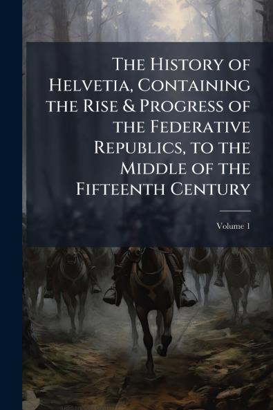 The History of Helvetia Containing the Rise & Progress of the Federative Republics to the Middle of the Fifteenth Century; Volume 1