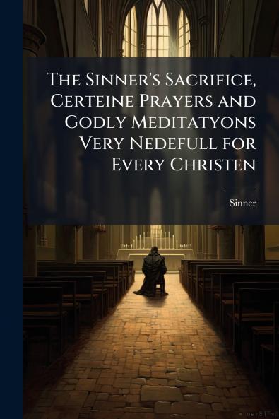 The Sinner's Sacrifice Certeine Prayers and Godly Meditatyons Very Nedefull for Every Christen