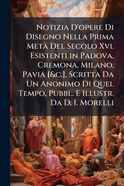 Notizia D'opere Di Disegno Nella Prima Metà Del Secolo Xvi. Esistenti in Padova Cremona Milano Pavia [&c.] Scritta Da Un Anonimo Di Quel Tempo Pubbl. E Illustr. Da D. I. Morelli