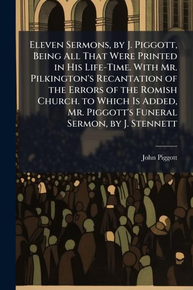 Eleven Sermons by J. Piggott Being All That Were Printed in His Life-Time. With Mr. Pilkington's Recantation of the Errors of the Romish Church. to Which Is Added Mr. Piggott's Funeral Sermon by J. Stennett