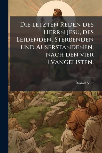Die letzten Reden des Herrn Jesu des Leidenden Sterbenden und Auserstandenen nach den vier Evangelisten.