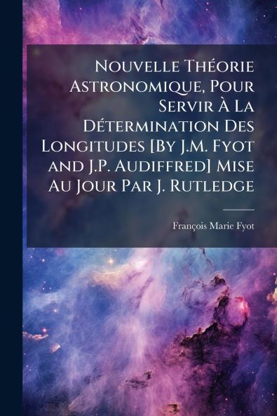 Nouvelle Théorie Astronomique Pour Servir À La Détermination Des Longitudes [By J.M. Fyot and J.P. Audiffred] Mise Au Jour Par J. Rutledge