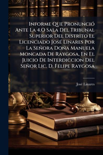 Informe Que Pronunció Ante La 4.O Sala Del Tribunal Superior Del Distrito El Licenciado José Linares Por La Señora Doña Manuela Moncada De Raygosa En El Juicio De Interdiccion Del Señor Lic. D. Felipe Raygosa