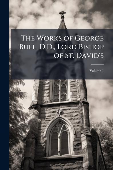 The Works of George Bull D.D. Lord Bishop of St. David's; Volume 1
