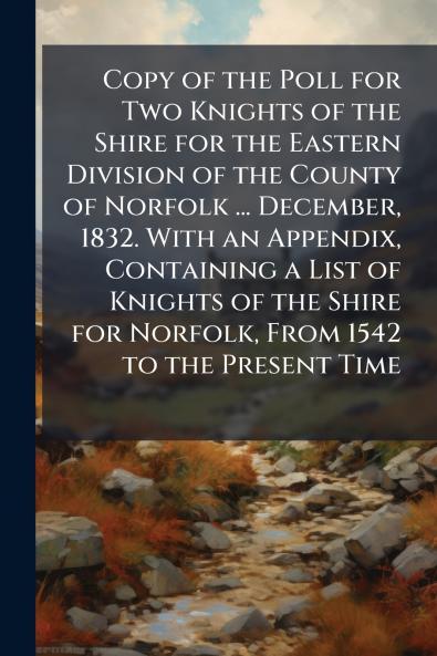 Copy of the Poll for Two Knights of the Shire for the Eastern Division of the County of Norfolk ... December 1832. With an Appendix Containing a List of Knights of the Shire for Norfolk From 1542 to the Present Time