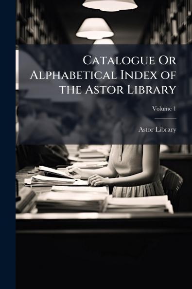 Catalogue Or Alphabetical Index of the Astor Library; Volume 1
