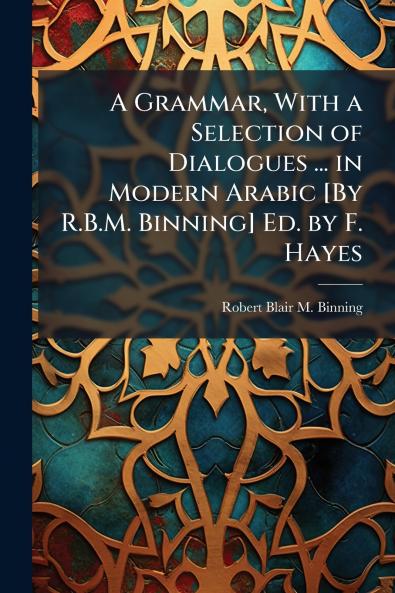 A Grammar With a Selection of Dialogues ... in Modern Arabic [By R.B.M. Binning] Ed. by F. Hayes