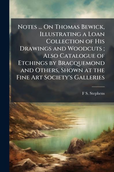 Notes ... On Thomas Bewick Illustrating a Loan Collection of His Drawings and Woodcuts ; Also Catalogue of Etchings by Bracquemond and Others Shown at the Fine Art Society's Galleries