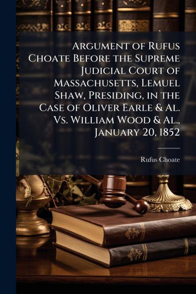 Argument of Rufus Choate Before the Supreme Judicial Court of Massachusetts Lemuel Shaw Presiding in the Case of Oliver Earle & Al. Vs. William Wood & Al. January 20 1852