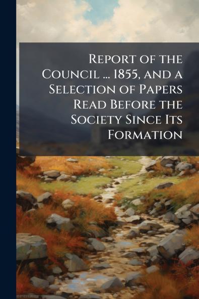 Report of the Council ... 1855 and a Selection of Papers Read Before the Society Since Its Formation