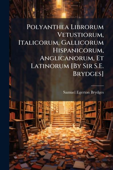Polyanthea Librorum Vetustiorum Italicorum Gallicorum Hispanicorum Anglicanorum Et Latinorum [By Sir S.E. Brydges]