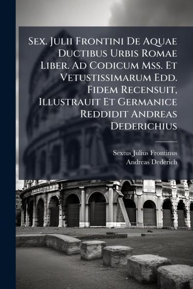 Sex. Julii Frontini De Aquae Ductibus Urbis Romae Liber. Ad Codicum Mss. Et Vetustissimarum Edd. Fidem Recensuit Illustrauit Et Germanice Reddidit Andreas Dederichius