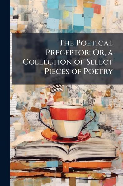 The Poetical Preceptor; Or a Collection of Select Pieces of Poetry