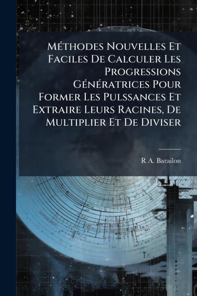 Méthodes Nouvelles Et Faciles De Calculer Les Progressions Génératrices Pour Former Les Pulssances Et Extraire Leurs Racines De Multiplier Et De Diviser