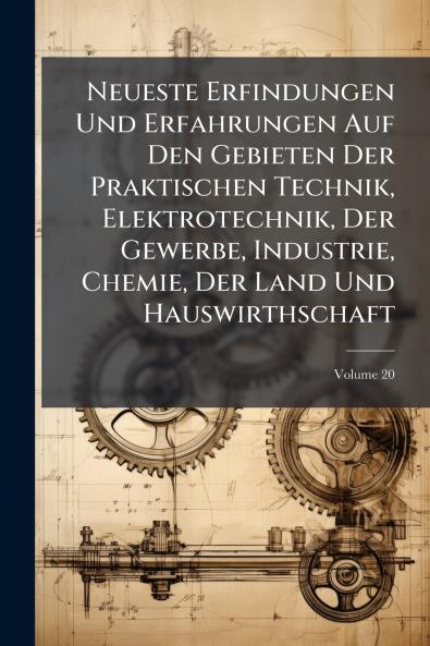 Neueste Erfindungen Und Erfahrungen Auf Den Gebieten Der Praktischen Technik Elektrotechnik Der Gewerbe Industrie Chemie Der Land Und Hauswirthschaft; Volume 20