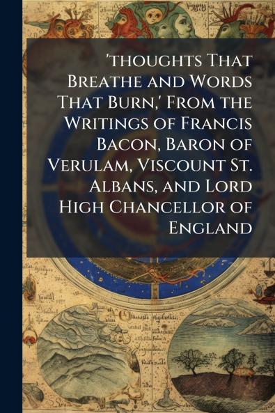 'thoughts That Breathe and Words That Burn' From the Writings of Francis Bacon Baron of Verulam Viscount St. Albans and Lord High Chancellor of England