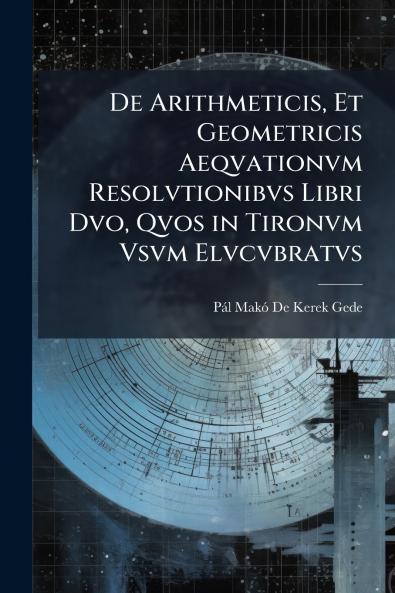 De Arithmeticis Et Geometricis Aeqvationvm Resolvtionibvs Libri Dvo Qvos in Tironvm Vsvm Elvcvbratvs