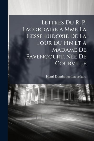Lettres Du R. P. Lacordaire a Mme La Cesse Eudoxie De La Tour Du Pin Et a Madame De Favencourt Née De Courville