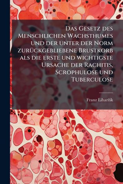 Das Gesetz des Menschlichen Wachsthumes und der unter der Norm zurückgebliebene Brustkorb als die erste und wichtigste Ursache der Rachitis Scrophulose und Tuberculose