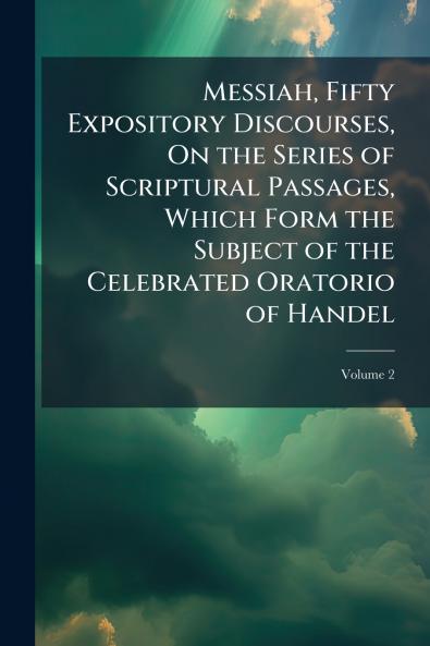 Messiah Fifty Expository Discourses On the Series of Scriptural Passages Which Form the Subject of the Celebrated Oratorio of Handel; Volume 2