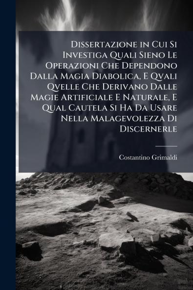 Dissertazione in Cui Si Investiga Quali Sieno Le Operazioni Che Dependono Dalla Magia Diabolica E Qvali Qvelle Che Derivano Dalle Magie Artificiale E Naturale E Qual Cautela Si Ha Da Usare Nella Malagevolezza Di Discernerle
